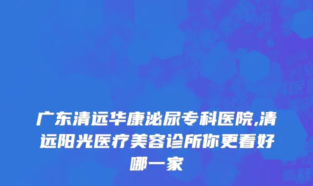 广东清远华康泌尿专科医院,清远阳光医疗美容诊所你更看好哪一家