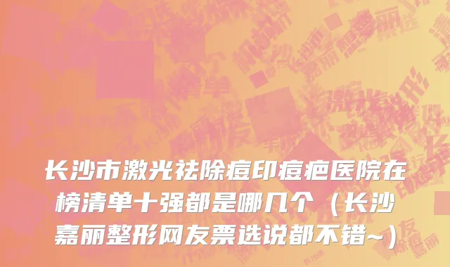长沙市激光祛除痘印痘疤医院在榜清单十强都是哪几个（长沙嘉丽整形网友票选说都不错~）