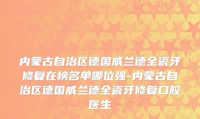 内蒙古自治区德国威兰德全瓷牙修复在榜名单哪位强-内蒙古自治区德国威兰德全瓷牙修复口腔医生