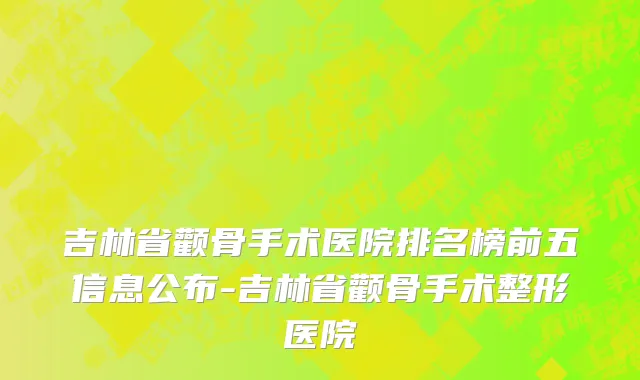 吉林省颧骨手术医院排名榜前五信息公布-吉林省颧骨手术整形医院
