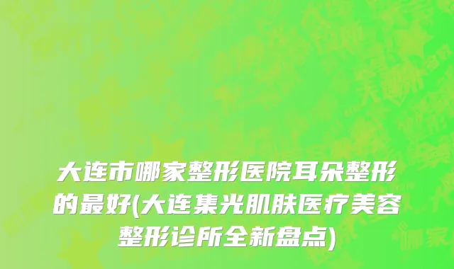 大连市哪家整形医院耳朵整形的最好(大连集光肌肤医疗美容整形诊所全新盘点)