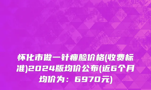 怀化市做一针瘦脸价格(收费标准)2024版均价公布(近6个月均价为：6970元)