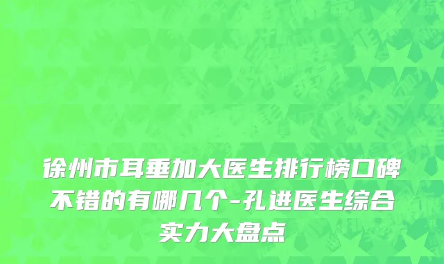 徐州市耳垂加大医生排行榜口碑不错的有哪几个-孔进医生综合实力大盘点