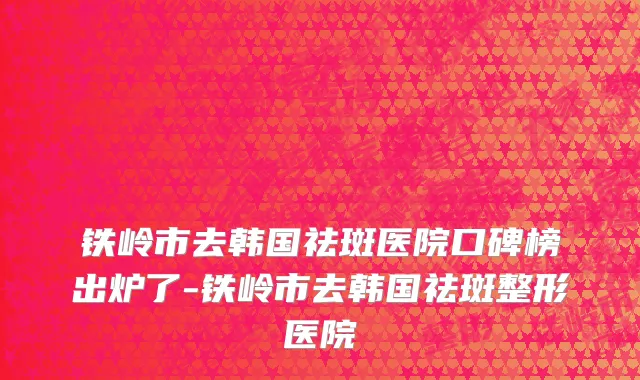 铁岭市去韩国祛斑医院口碑榜出炉了-铁岭市去韩国祛斑整形医院