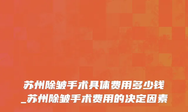 苏州除皱手术具体费用多少钱_苏州除皱手术费用的决定因素