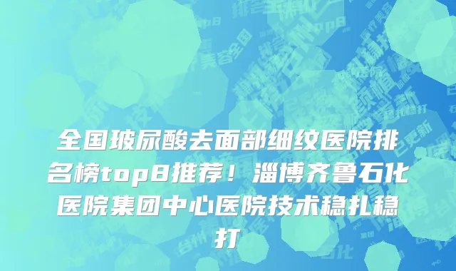 全国玻尿酸去面部细纹医院排名榜top8推荐!淄博齐鲁石化医院集团中心医院技术稳扎稳打