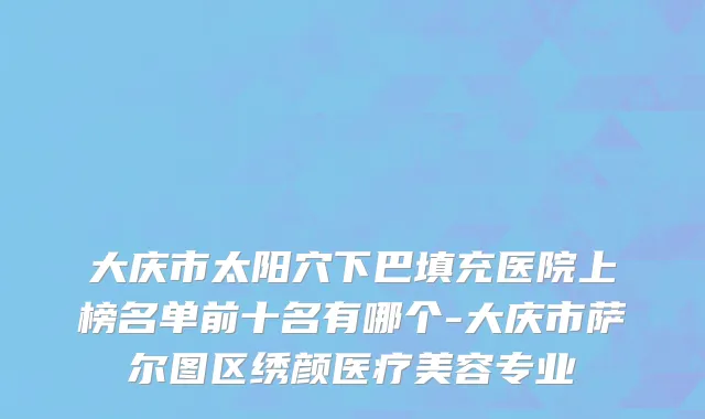 大庆市太阳穴下巴填充医院上榜名单前十名有哪个-大庆市萨尔图区绣颜医疗美容专业