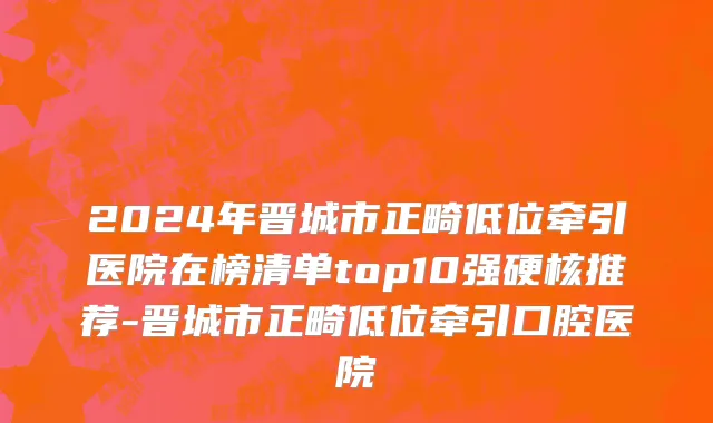 2024年晋城市正畸低位牵引医院在榜清单top10强硬核推荐-晋城市正畸低位牵引口腔医院