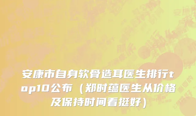 安康市自身软骨造耳医生排行top10公布（郑时蕴医生从价格及保持时间看挺好）
