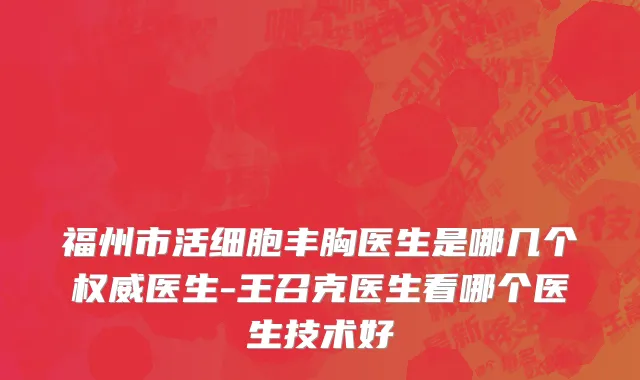福州市活细胞丰胸医生是哪几个权威医生-王召克医生看哪个医生技术好