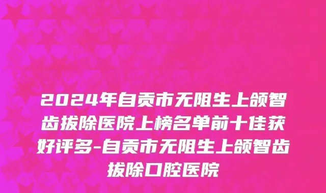 2024年自贡市无阻生上颌智齿拔除医院上榜名单前十佳获好评多-自贡市无阻生上颌智齿拔除口腔医院