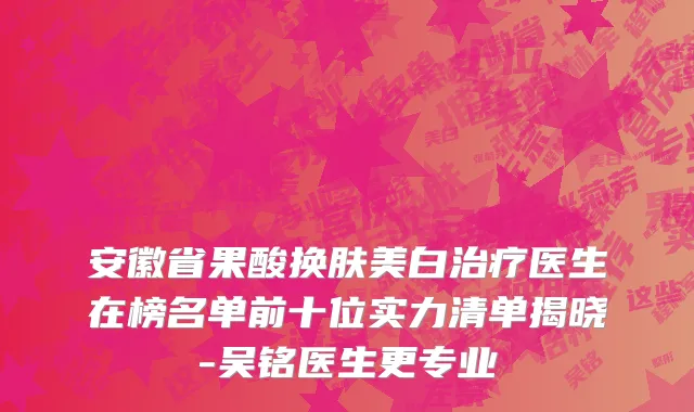 安徽省果酸换肤美白治疗医生在榜名单前十位实力清单揭晓-吴铭医生更专业