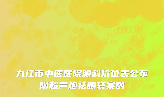九江市中医医院眼科价位表公布附超声炮祛眼袋案例