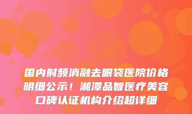 国内射频消融去眼袋医院价格明细公示！湘潭品智医疗美容口碑认证机构介绍超详细