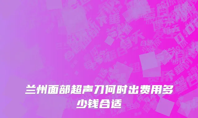 兰州面部超声刀何时出费用多少钱合适