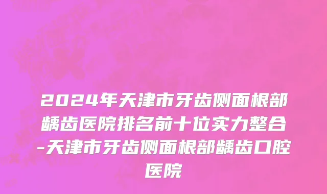 2024年天津市牙齿侧面根部龋齿医院排名前十位实力整合-天津市牙齿侧面根部龋齿口腔医院