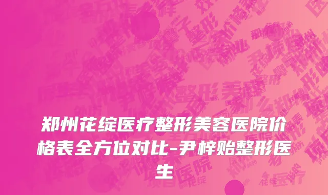 郑州花绽医疗整形美容医院价格表全方位对比-尹梓贻整形医生