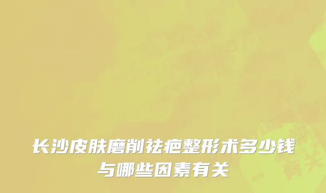 长沙皮肤磨削祛疤整形术多少钱与哪些因素有关