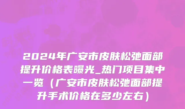 2024年广安市皮肤松弛面部提升价格表曝光_热门项目集中一览（广安市皮肤松弛面部提升手术价格在多少左右）