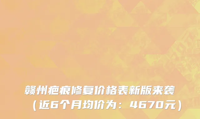 赣州疤痕修复价格表新版来袭(近6个月均价为:4670元)