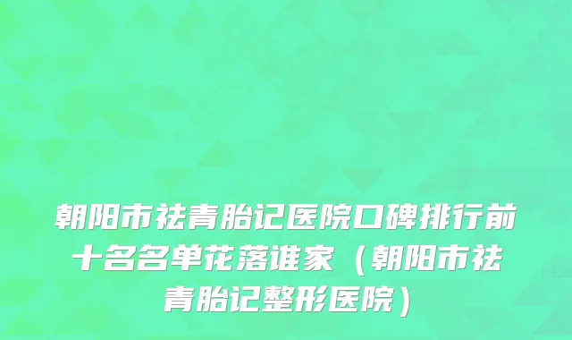 朝阳市祛青胎记医院口碑排行前十名名单花落谁家（朝阳市祛青胎记整形医院）
