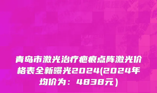 青岛市激光治疗疤痕点阵激光价格表全新曝光2024(2024年均价为：4838元）