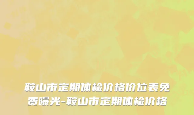 鞍山市定期体检价格价位表免费曝光-鞍山市定期体检价格