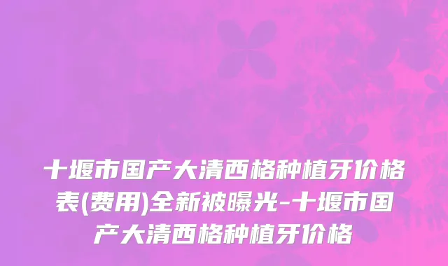 十堰市国产大清西格种植牙价格表(费用)全新被曝光-十堰市国产大清西格种植牙价格