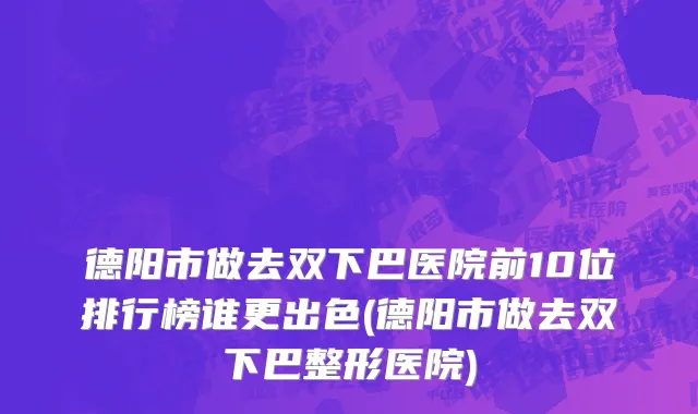 德阳市做去双下巴医院前10位排行榜谁更出色(德阳市做去双下巴整形医院)