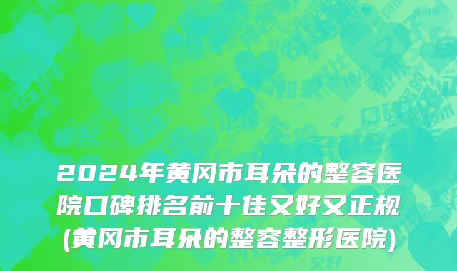 2024年黄冈市耳朵的整容医院口碑排名前十佳又好又正规(黄冈市耳朵的整容整形医院)