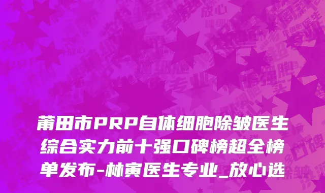 莆田市PRP自体细胞除皱医生综合实力前十强口碑榜超全榜单发布-林寅医生专业_放心选