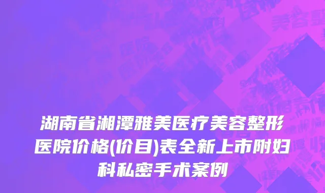 湖南省湘潭雅美医疗美容整形医院价格(价目)表全新上市附妇科私密手术案例