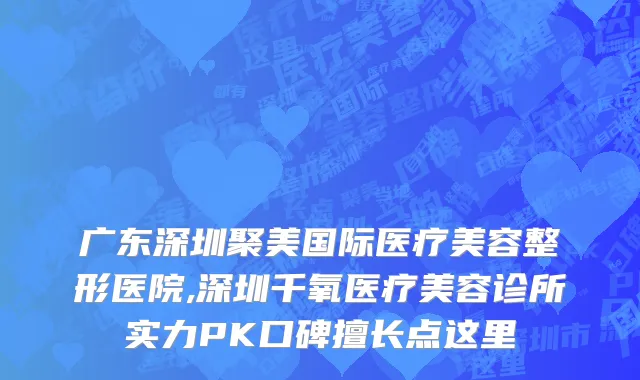 广东深圳聚美国际医疗美容整形医院,深圳千氧医疗美容诊所实力PK口碑擅长点这里