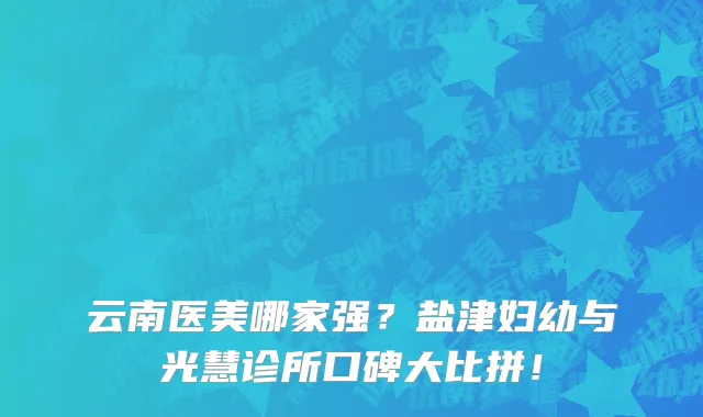 云南医美哪家强？盐津妇幼与光慧诊所口碑大比拼！