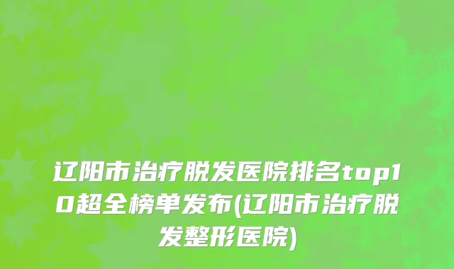 辽阳市治疗脱发医院排名top10超全榜单发布(辽阳市治疗脱发整形医院)