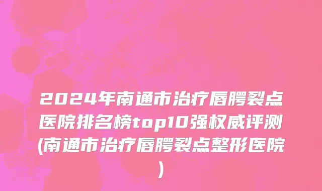 2024年南通市治疗唇腭裂点医院排名榜top10强权威评测(南通市治疗唇腭裂点整形医院)