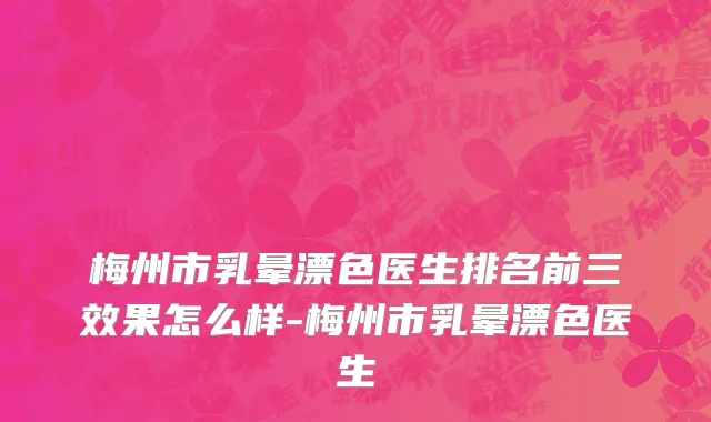 梅州市乳晕漂色医生排名前三效果怎么样-梅州市乳晕漂色医生