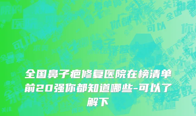 全国鼻子疤修复医院在榜清单前20强你都知道哪些-可以了解下