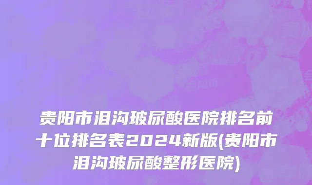 贵阳市泪沟玻尿酸医院排名前十位排名表2024新版(贵阳市泪沟玻尿酸整形医院)