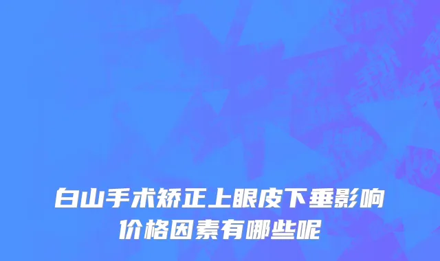白山手术矫正上眼皮下垂影响价格因素有哪些呢
