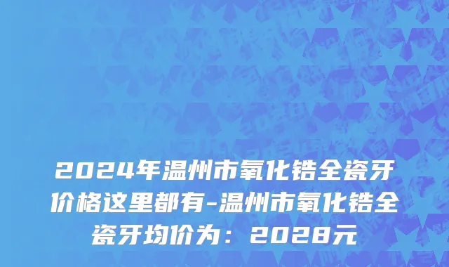 2024年温州市氧化锆全瓷牙价格这里都有-温州市氧化锆全瓷牙均价为：2028元