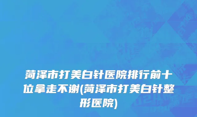 菏泽市打美白针医院排行前十位拿走不谢(菏泽市打美白针整形医院)