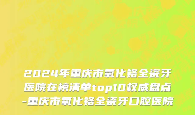 2024年重庆市氧化铬全瓷牙医院在榜清单top10权威盘点-重庆市氧化铬全瓷牙口腔医院