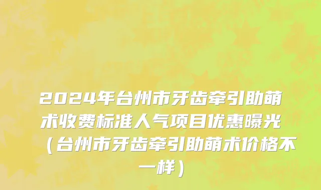 2024年台州市牙齿牵引助萌术收费标准人气项目优惠曝光（台州市牙齿牵引助萌术价格不一样）