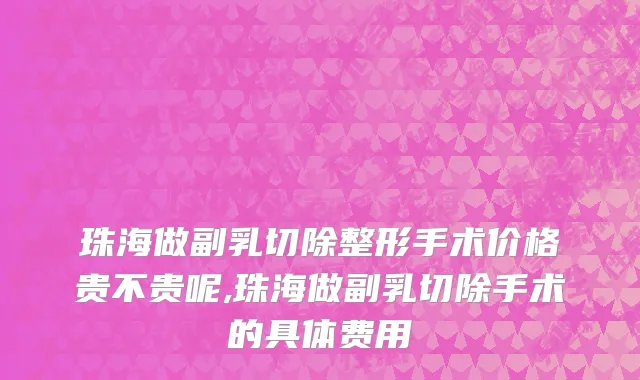 珠海做副乳切除整形手术价格贵不贵呢,珠海做副乳切除手术的具体费用