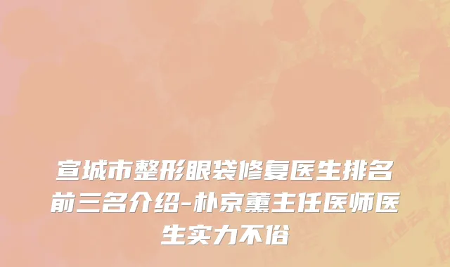 宣城市整形眼袋修复医生排名前三名介绍-朴京薰主任医师医生实力不俗