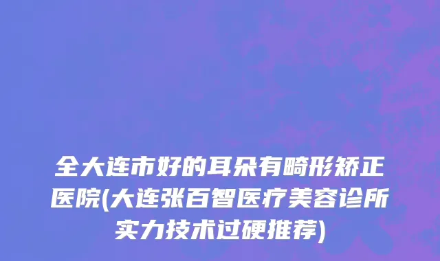 全大连市好的耳朵有畸形矫正医院(大连张百智医疗美容诊所实力技术过硬推荐)