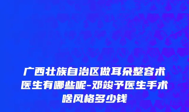 广西壮族自治区做耳朵整容术医生有哪些呢-邓竣予医生手术啥风格多少钱