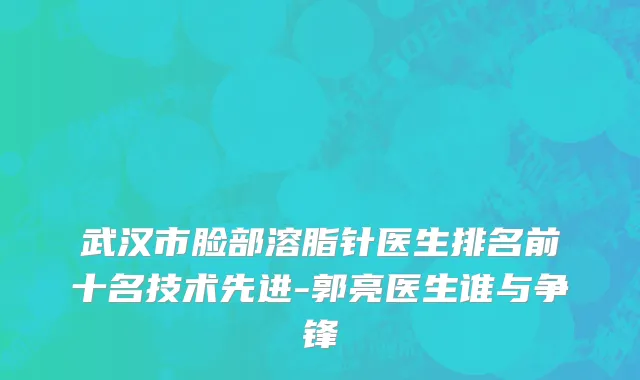 武汉市脸部溶脂针医生排名前十名技术先进-郭亮医生谁与争锋