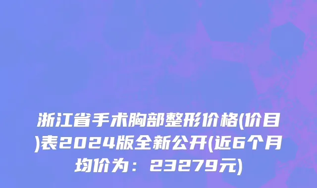 浙江省手术胸部整形价格(价目)表2024版全新公开(近6个月均价为：23279元)
